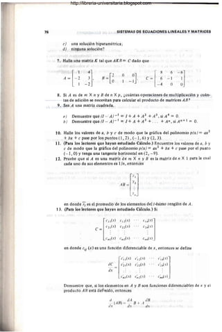 76 SiSTEMAs He ECUAÓi(jNES LINEALES Y MAT~ICES
e) una solución bipararnéttica¡
d) ninguna solución?
'7. Halie una mattiz K tal que Al(11 :::::: edada que
A= [-~ ;]. o 0J
1 - 1 '
C= 6 - 1 1
[
8 6-6]
1 -2 - 4 O O
8. Si A es de nt :x ti y B de ti XTi, ¿cuántas opetacidhéS de multiplicación y cUán-
tas de ádiciót'i se nece~itafi para calcular el prdduétd de matrices AE7
9. Sea A uná matfiz cuadrada.
(l j Detnuestrequé(I - A)_i:: I+A +A 2
+A 3
, Si A4
:: a.
b) Detnúestreque(I - A)-l:: I+A +A 2
+ . . . +An , siAn+i:: O.
10. Halle los valorlls de á, b Y c de modo que la gráfica del poliriotnio p(x ):::: ax2
+bx + e pase por los p'Untos (1 , 2) , (- 1, 6) Y(2, 3).
11. (Páia los lectores qUe hayan estudiado Cálculo.) Encuentte los valores de a, h y
c de modo que 1a gráfica del pdlinoniío p(x) :: dX
2
+ bx + e pase por el punto
(-1, O) Ytenga dna: tangente Í1o'fizónfál ett (2 1 - 9).
12. Pruebe que si A es un.á mátriz de iri )< rt Y B es la matriz dé n X 1 para la cual
cada: U110 de sus eléri'lehtós es 1In1 éNtonces
Ti
lTtl
AB = T",
en donde r¡ eS el promedio de los elementos del i-ésirrló renglón de A.
13, (Pará los lectores 4úe hayan estudiado Cálculo.) S'i
[
C I I (X) CI2(X) . . C
I>'(':J]
C (x) C (x) . .. e (xl
C = 2 1 ' 22 . 2n
Cm: (xl Ch'~(,,) Cm~.xl
en donde eji (x Jes una función difetenciab'le de x , entoTicés sé defirie
Demuestre que; si los elementos en A y E son furidiones difetenciatJleSde x y el
pr09licto AB está definido, ~htdnces
(/ elÁ dB
- (A Bl = -- B +A -
lis eI.x eI.1
http://libreria-universitaria.blogspot.com
 