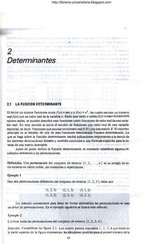 2
Determínantes
~,1 L4 FUNCION PETEFUIIllNANl'E
El lector ya (}Onoce fungiones qomo j{x) = sen x y f(x) = X l, ¡as cuales asocian un nlÍrnero
realf(x) con un valor real de la. v¡¡riabl~ x,Dado Ql1ltanto x cumo f(x) toman úni~mente
valores real!ls, se PIJeder¡ describir e ~s funciones corno fUllciones de valor real deuna varia-
ble real. En esta sección se inicia el estudio de funciones con valor r!lal d!l una variable
matricial, es decir., funcione~ que asocian un número re¡¡lf(X) con una matriz X. Blobjetivo
principal es el estudio de una de esas funciones denominada fUilclon determinante. LQ
que se haga sobre la fun.ción determin¡¡nte tendrá aplj(;aciones importantes a la teoría de
los sistemas deecuacior¡es lineales y también conduoirá a una fórmula ex:plícita para la in-
versa de una matriz inversible .
Antes de poder definir la función determinante, es necesario establecer algunos re-
sultados referentes a las permutaciones.
Definicjón. Una permutaciófl del conjunto de enteros {l , 2, .. . , n } es un arreglo de es-
tos enteros en cjerto orden, sin ornisio¡1es o repeticiones .
Ejemplo 1
Hay seis permutacione~ diferentes del conjunto de enteros {l, 2, ~ }; éstas §on
(1 , 2, 3)
(1,3, 2)
(2, 1, 3)
(2, 3, 1)
(3, 1,2)
(3, 2, 1)
Un método conveniente para listar en forma sistemática las permutaciones es usar
un árbol de permutaciones. En el ejemplo siguiente se ilustra este método.
Ejemplo 2
Lístense todas las permutaciones del conjunto de enteros {l, 2,3,4 }.
Solución. Considérese las figura 2.l. Los cuatro puntos marcados 1, 2, 3,4 que están en
la parte superior de la figura representan las elecciones posibles para «:1 primer número de la
77
http://libreria-universitaria.blogspot.com
 