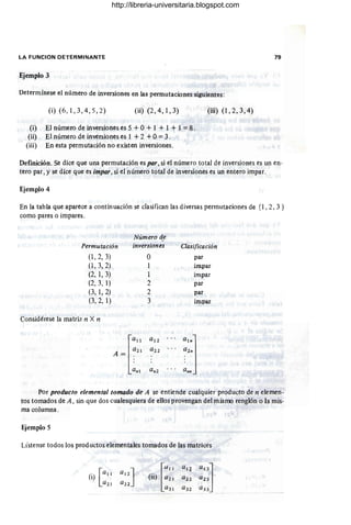 LA FUNCION DETERMINANTE
Ejemplo 3
Determínese el número de inversiones en las permutaciones siguientes:
(i) (6, 1, 3, 4,5 ,2) (ii) (2, 4, 1, 3)
(i) El número de inversiones es 5 + O+ 1 + 1 + I =8.
(ii) El número de inversiones es 1 + 2 +O=3.
(iii) En esta permutación no existen inversiones.
(iü) (l, 2, 3, 4)
79
Definición. Se dice que una permutación es por, si el número total de inversiones es un en-
tero par, y se dice que es impar, si el número total de inversiones es un entero impar.
En la tabla que aparece a continuación se clasifican las diversas permutaciones de {I , 2, 3 }
como pares o impares.
Permutación
(1,2, 3)
(1,3, 2)
(2, 1,3)
(2,3, 1)
(3, 1, 2)
(3, 2, 1)
Considérese la matriz n X n
Número d.e
inversiones
O
2
2
3
a l 2
a 2 l
A= .
f""
a 22
a nl a n2
Clasificación
par
impar
impar
par
par
impar
Por producto elemental tomado de A se entiende cualquier producfo de n elemen -
tos tomados de A, sin que dos cualesquiera de ellos provengan del misrro renglón o la mis-
ma columna.
Ejemplo 5
Lístense todos los prod uetos elementales tomados de las matrices
http://libreria-universitaria.blogspot.com
 