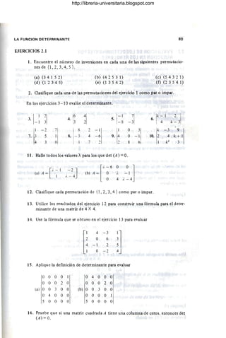LA FUNCION DETERMINANTE 83
EJERCICIOS 2.1
1. Encuentre el número de inversiones en cada una de las siguientes permutacio-
nesde {l,2,3,4,5}.
(a) (34 1 5 2)
(d) (1 2 3 4 5)
(b) (4 2 5 3 1)
(e) (1 3 5 42)
(c) (5432 1)
(f) (2 3 5 4 1)
2. Clasifique cada una de las permutaciones del ejercicio 1 como par o impar.
En los ejercicios 3- 10 evalúe el determinante.
3
.11
~I 4· 1~ :1 1
-
1
-~I 1
"-1 ,,~ 3
1
5. 6. 4
- 1 -8
I - 2 7 8 2 - 1 O 3 k - 3 9
7. 3 5 1 8. - 3 4 -6 9. 4 O - 1 10. 2 4 k + 1
4 3 8 7 2 2 8 6 k2
3
11 . Halle todos los valores A para los que det (A) = O.
[
i - I - ) J
(a) A = ' . -
1 l . - 4 [
i. - 6 O
(b) A = O i.
O 4
O 1
- 1
i. - 4
12. Clasifique cada permutación de {l , 2, 3, 4 } como par o impar.
13. Utilice los resultados del ejercicio 12 para construir una fórmula para el deter-
minante de una matriz de 4 X 4.
14. Use la fórmula que se obtuvo en el ejercicio 13 para evaluar
15. Aplique la definición de determinante para evaluar
O O O O I O 4 O O
~I
O O O 2 O O O O 2
(a) O O 3 O O (b) O O 3 O O
O 4 O O O O O O O 1
5 O O O O 5 O O O O
16. Pruebe que si una matriz cuadrada A tiene una columna de ceros, entonces det
(A) = O..
http://libreria-universitaria.blogspot.com
 