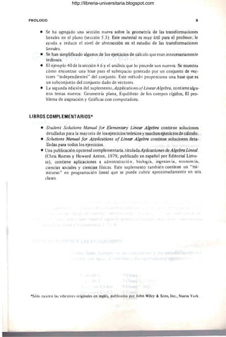 PROLOGO 9
• Se ha agregado una sección nueva sobre la geometría de las transformaciones
lineales en el plano (sección 5.3). Este material es muy útil para el profesor; le
ayuda a reducir el nivel de abstracción en el estudio de las transformaciones
lineales.
• Se han simplificado algunos de los ejercicios de cálculo que eran innecesariamente
tediosos.
• El ejemplo 40 de la sección 4.6 y el análisis que lo precede son nuevos. Se muestra
cómo encontrar una base para el subespacio generado por un conjunto de vec-
tores "independientes" del conjunto. Este método proporciona una base que es
un subconjunto del conjunto dado de vectores.
• La segunda edición del suplemento ,Applications ofLinearAlgebra, contiene algu-
nos temas nuevos: Geometría plana, Equilibrio de los cuerpos rígidos, El pro-
blema de asignación y Gráficas con computadora.
LIBROS COMPlEMENTARIOS*
• Student Solutions Manual for Elementary Linear Algebra contiene soluciones
detalladas para la mayoría de los ejercicios teóricos y muchos ejercicios de cálculo.
• Solutions Manual for Applications of Linear Algebra contiene soluciones deta-
lladas para todos los ejercicios.
• Una publicación opcional complementaria, titulada Aplicaciones de Algebra Lineal
(ehris Rorres y Howard Anton, 1979, publicado en espafíol por Editorial Limu-
sa), contiene aplicaciones a administración, biQtQ~ía, i.n~enierí.a, economía,
ciencias sociales y ciencias físicas. Este suplemento también contiene un "mi-
nicurso" en programación lineal que se puede cubrir aproximadamente en seis
clases.
*Sólo existen las ediciones originales en inglés, publicadas por 10hn Wilcy & Sons, Inc., Nueva York.
http://libreria-universitaria.blogspot.com
 