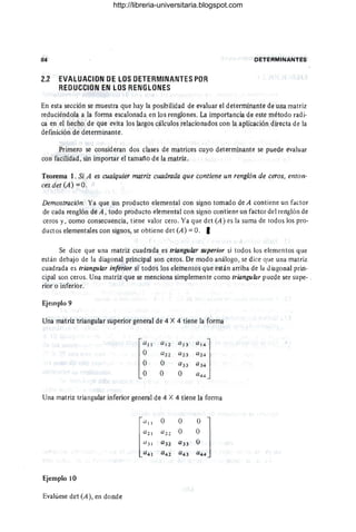 84 DEfE~MINANTES
2.2 EVALUACION DE LOS DETERMINANTES POR
REDUCCION EN LOS RENGLONES
En esta sección se muestra que hay la posibilidad de evaluar el determinante de una matriz
reduciéndola a la forma escalonada en los renglones. La importancÍa de este método radi-
ca en el hecho de que evita los largos cálculos relacionados con la aplicación directa de la
definición de determinante.
Primero se consideran dos clases de matrices cuyo determinante se puede evaluar
con facilidad , sin importar el tamaño de la matriz.
Teorema 1. Si A es cualquier matriz cuadrada que contiene un renglón de ceros, enton-
ces det(A) = O.
Demostración. Ya que un producto elemental con signo tomado de A contiene un factor
de cada renglón de A, todo producto elemental con signo contiene un factor del rertglón de
ceros y, como consecuencia, tiene valor cero . Ya que det (A) es la suma de todos los pro-
ductos elementales con signos, se obtiene det (A) = O. I
Se dice que una matriz cuadrada es triangular superior si todos los elementos que
están debajo de la diagonal principal son ceros. De modo análogo, se dice que una matriz
cuadrada es triangular inferior si todos los elementos que están arriba de la diagonal prin-
cipal son ceros. Una matriz que se menciona simplemente como trianguÚJr puede ser supe- .
rior o inferior.
Ejemplo 9
Una matriz triangular superior general de 4 X 4 tiene la forma
QI2 a l
3 a14]
a 22 a23 a2 4
O Q33 a 34
O O a4 4
Una matriz iriangular inferior general de 4 X 4 tiene la forma
Ejemplo 10
Evalúese det (A), en donde
O O
Q2 2 O
a32 a33
Q42 Q43
http://libreria-universitaria.blogspot.com
 