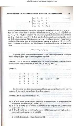 ~V ~'-V~CI QN PI; LOS DETERMINANTES PO~ REDUCCION EN LOS RENGLONES 85
(/ 31 (/ 33
Q"l Q43
El único producto elemental tomado de A que puede ser diferente de cero es a 11422 a 33a44 .
Para ver esto, considérese un producto elemental típico aljla2;2a3j 3a4j4' Supuesto que
a12 =a13 =a14 =O, debe tenerse ji =1 para tener un producto elemental diferente de ce-
ro, Si ji T I, se debe tener j2 =1= 1, dado que dos factores cualesquiera no pueden prove-
nir de l.a misma columna. Además, como (lB =a24 =O, se ha de tener j2 =2 para tener un
producto diferente de CerO. Al continuar de est.
a manera, se obtiene h =3 Y j4 =4. Ya
que alla72a33a 44 se multiplica por +1 al formar el producto elemental con signo , se ob-
tiene
E$ posible aplic¡¡r un argumento semejante al que acaba de presentarse, a cualquier
mí!triztriang.llar, para l1egi)r al re~uJtªdo general siguiente:
Teorema 4. Si A es Ul/a matriz triangular de 11 X 11, .
entonces det (A) es .el producto de los
elementos de la dillgonal prill(:ipál; es decir, det (A) =gllqn ••• a/V),
Ejemplo 1}
, 7 - 3 S 3
-
O - 3 7 5 1
O O 6 7 6 = (,2)( - 3)(6)(9)(4) = - 1296
O O O 9 8
O O O O 4
En el teorema que sigue se muestra en qué forma una operación elemental sobre los
renglones de una matriz afecta el valor de su determinante.
Teor.ema 3. Sea A cualquier matriz de n X n.
(a) Si A ' es la matriz que se obtiene cU{lndo un solo renglf)/1 de A se multiplica por una
cOllstante k, entonces det (A') =k det (A).
(b) Si A' es la matriz que se obtiene al intercambiar dos renglones de A, entonces det
(A ') =- det (A).
(c) Si A ' es la matriz que se obtiene al sumar un múltiplo de uno de los renglones de A a
otro renglón, entonces det (A ') =det (A).
Se onüte la demost ración (véase el .ejercicio 15).
http://libreria-universitaria.blogspot.com
 
