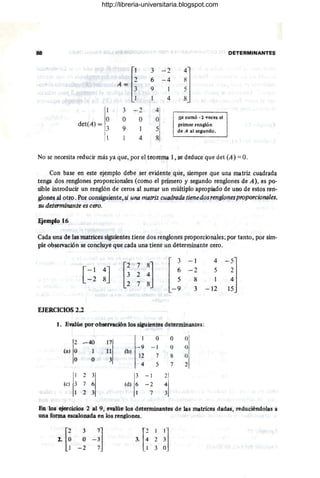 88 PE'TERMINANTES
A ~[~
3 - 2
iJ
6 - 4
9
4
1 3 -2 4
O O O O se sumó· 2 ~ece1
det(A) = 3
9 1 5
primer renglón
4 s
i
de A al segundo. 1
No se necesita reducir más ya que, por el teorema 1, se deduce que de! (A) = O.
Con base en este ejemplo debe ser evidente que, siempre que una matriz cuadrada
tenga dos renglones proporcionales (corno el primero y segundo r,englones de A), es po·
.sible introducir un renglón de ceros al sumar un múltiplo apropiado de uno de estos ren-
~ones al otro .Por consiguiente, si una matriz cuadradalienedos renglones proporcionalcs,
su determinante es cero.
Ejemplo 16
Cada una de las matrice.sSiguientes tiene dos renglones proporcionales; por tanto, por sim-
ple observación se concluye que cada una tiene un determinante cero.
-1 4
-51
-2 5 2 ,
8 4 ,
3 - 12 15 ,
EJERCICIOS 2.2
l. Evalúe por observación los siguientes determinantes:
!2 .-40
,Q O
~I
i7'
(al,o
,- 9 - 1 O
i I.l (b¡ !
I2 7 ~
~j
,.o .o .3 , 4 5 7
1 2 3 3 -1 2
{,e) 3 7 6 (d) 6 - 2 4
2 .J 7 3
En los ejercicios 2 al 9, eyalúe los determinantes de las matrice.s dadas, reduciéndolas a
una forma escalonada en los renglones.
[
2 3 7
]
2. ' ,Q 0-3
1 -2 7
3. [~ 2 ~l,
1 3 O'
http://libreria-universitaria.blogspot.com
 