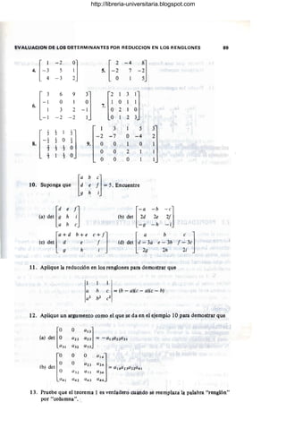 EVALU4CION PE ,,"OS DETERMINANTES POR REDUCCION EN ,,"OS RENGLONES !'lit
H
- 2
:] H
- 4
-¡]
4. 5 5. 7
- 3
[-:
6 9
-~J 7.[
1 3
~J
O 1 O
6.
3 2 2 1
-1 - 2 -2 '2
[-1
1-
~J
3 5 r
1
2
- 2 ~ 7 O -4 2
1
O
8. "2
9,
1- 1-
O O 1 O
3 3
O O 2
.l.
3
O O O
[
d e f]
(a) det 9 h i
a b e
(b) det [~; ~~ ~;]
- g - h -1
[
a+d b+ e
le) det d e
9 h
[
a b e ]
(d) det d - 3a e - 3b f - 3c
. 2g '2h 2i
11. Aplique la reducción en los nmglones para demostrar que
1
a h (' = (b - (1)(C- (1)(e - b)
a2 hJ ('2
12. Aplique ln argumento COmO el que se da en el ejempio 10 para demostrar que
(a) do< [:
O
",,]
a22 a 23 =;;o - aI 3a 22,l/31
l/.3 1 aH 11 3 3
[0
O O
""J
O O ,(/2 3 a24
(b¡ det = aI4a 2)a 32 u 41
O aH 1133 U J4
(/41 a4~ U4 3 U 44
13.. Pruebe que el teorema l es verdadero cuando se reemplaza la palabra "renglón"
por "column,a".
http://libreria-universitaria.blogspot.com
 