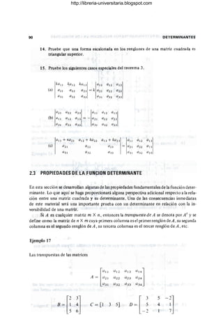 90 DETERMINANTES
14. Pruebe que una forma escalonada en los renglones de una matriz cuadrada es
triangular superior.
15. Pruebe los siguientes casos especiales del teorema 3.
" 21 a22 a2J a 11 0 1 2 a 13
(b) a 1 1 a 12 a 13 = - " 2 1 a22 a 23
l/3 1 a 32 a 33 l/ 3 1 a32 a33
a 11 + Ka2 1 a 12 + k a22 a 13 + ka 2 3
la11 a 12 a 13
(e) a2 1 a 22 a23 = (/2 1 a22 Q :!3
a3 1 a32 a33 1(/ 31 a32 a 33
2.3 PROPIEDADES DE LA FUNCION DETERMINANTE
En esta sección se desarrollan algunas de las propiedades fundamentales de la funció n deter-
minante_Lo que aquí se haga proporcionará alguna perspectiva adicional respecto ala rela-
ción entre una matriz cuadrada y su determinante. Una de las consecuencias inmediatas
de este material será una importante prueba con un determinante en relación con la in-
versibilidad de una matriz.
Si A es cualquier matriz m X n, entonces la transpuesta de A se denota por At Y se
define como la matriz de n X m cuya primera columna esel primerrenglón deA , su segunda
columna es el segundo renglón de A , su tercera columna es el tercer renglón deA , etc.
Ejemplo 17
Las transpuestas de las matrices
[
2 3
]
B = ~ :
[
a11
A = (/ 2 1
(/ 3 1
e = [1 3 5]
http://libreria-universitaria.blogspot.com
 