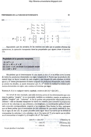 PROPIEDADES DE LA FUNCION DETERMINANTE 91
son
B'=G 4 ~J
Suponiendo que los tamaños de las matrices son tales que se pueden efectuar las
operaciones, la operación transpuesta tiene las propiedades que siguen (véase el ejercicio
13):
Propiedades de la operación transpuesta.
(i) (A')' = A
(ii) (A + m' = A' + B'
(iii) (kA)' = kA',"en donde k es cualquier escalar
(iv) (AB)' = B'A'
Recuérdese que el determinante de .una matriz A de n X n se define como la suma
de todos los productos elementales con signo tomados de A . Puesto que un producto .ele-
mental tiene un factor tomado de cada renglón y uno tomado de cada columna, es obvio
que A y A t tienen precisamente el mismo conjunto de productos elementales. Aun cuando
se omiten los detalles, se puede demostrar que A y A t tienen en realidad los mismos pro-
ductos elementales con signo; esto conduce al teorema que sigue:
Teorema 4. Si A es cualquier matriz cuadrada, entonces det (A) = det (A t).
En virtud de este resultado, casi todo teorema acerca de los determinantes que con-
tiene la palabra "renglón" en su enunciado, también es verdadero cuando se sustituye la
palabra "renglón" por "columna". A fin de probar una proposición relacionada con las
column~:s. sólo se necesita transponer la matriz en cuestión para convertir la proposición
acerca de las columnas en una referente a los renglones, y a continuación aplicar el resul-
tado conocido correspondiente, respecto a los renglones. Para ilustrar la idea, supóngase
que se desea probar que el intercambio de dos columnas de una matriz cuadrada A cam-
bia el signo de det (A). Se puede proceder como sigue: SeaA' la matriz que se obtiene al
intercambiar la columna r y la columna s de A. Por tanto (A'l es la matriz que se obtie-
ne al intercambiar el renglón r y el renglón s de A t. Por tanto ,
lo que prueba el resultado
delt A' ) = det(A ' )'
- deltA ')
- delt A)
(Teorema 4)
(Teorema 3b)
(Teorema 4)
http://libreria-universitaria.blogspot.com
 
