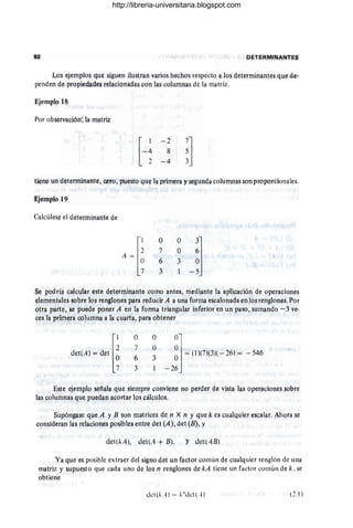 Qj:TERMINANTES
Los I;!jemplo~ que siguen ilustran varios hl;!chos respecto a los determinantes que de-
penden de propiedadll~ relacionadas con las columnas de la matriz.
Por obsllrvación: la matriz
H
- 2
8
- 4
~]
3
tiene un determin<mte, Cl)ro, p~esto que la primera y segundil columnas son proporcionales.
Ejemplo 19
Calcúlese el determinante de
o
7
6
3
o
O
3
Se podría calcular este- determinante como antes, mediante la aplicación de oPllraciones
element¡¡lcs sobre los renglones para reducir A a una forma escalonada en los renglones. Por
otra parte, !le puede poner A en la forma triangular inferior en un Paso, sumañdo -3 ve-
ces la primera columna. a la cuarta., para obtener
dellAI ~d'll~
o
7
6
3
o
O
3
~l~(1)(71(311 -261 ~ - 546
-2
6J
Este ejemplo señala. que ~iempre ¡;onviene no perder el!'! vista las operaciones sobre
las colúmnas que puedan acortar los cálculos.
Supóngase que A y B son matrices de n X n 'j qUe k es cualquier ~sc¡¡lar. Ahora se
consideran las relaciones posibles entre det (A), det (B), y
det(kAl, deltA+ Bl, Y det,48)
Ya que es posible extraer del signo det un faetor común de cllalquier renglón de una
matriz y supye.sto que cada uno de los n renglones de kA tiene un factor común de k, se
obtiene
dCI(krl) = !;"dCI(A) (2,1)
http://libreria-universitaria.blogspot.com
 