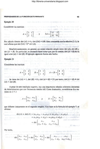 PROPIÉOAoES DE LA FUNCION DETERMINANTE
Ejemplo 20
Considérese las matrices
y
5.4 = [~~ I~J
Por cálculo directo det (A) == 4 Ydet (5A) == 100. Esto concuerda con la relación (i .!),lá
cual afirma que det (5A) ==52
det (A).
Desafortunadamente, en geñeral, no existe relación simple entre det (A), det (B) y
det (A + B). En particular, es necesario hacer nótar que, por lo común, dét (A +B) no es
igual a det (A) + det (B). El ejemplo siguiente ilustra este hecho.
Ejemplo 21
Considérese las matrices
A = G~J B = [~ ~] [
4. 38
'J
A + B = 3
Se tiene det (A) =1, det (B) =8 Y det (A +B) == 23; por tanto, dét (A +13) =1= det
(A) + det (E).
A pesar de este resultado negativo, hay Una importante rehlción refereiHe a las sUmas
de determinantes que con frecuencia resulta útil. Corno ilustración, considérense dos ma·
trices de 2 X 2
[
(/11
A =
(/21
(/.1 2J
a l;!
y
que difieren únicamente en el segundo renglón. Con base en la fóm1Ula del ejemplo 7, se
obtiene
Por tanto ,
det(A) + det( A' ) = (all(l2 2 - (/11(/ 2 d + ((/11(/~2 - aI 2a~l)
= (/11(a 22 + (/~2 ) - a1 2(u21 + aí d
det[(/11
a 2 1
l
-
d
(/11
= et
(/ 21+ U '2 1
= del
(/12J . [ (/11
a í2 . (/21 + a í 1
http://libreria-universitaria.blogspot.com
 
