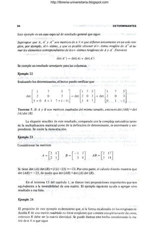 94 DETERMINANTES
Este ejemplo es un caso especial de resultado general que sigue:
Supóngase que A, A' Y A" son matrices de n X n que difieren únicamente en un solo ren-
glón, por ejemplo, el r- ésimo, y que es posible obtener el r- ésimo renglón de A" al su-
mar los elementos correspondientes de los r- ésimos renglones de A y A'. Entonces
det(A" ) = det(A) + det(A')
Se cumple un resultado semejante para las columnas.
Ejemplo 22
Evaluando los determinantes, el lector puede verificar que
det [ ~
1 + O
7
O
4 + 1
5] [1 75] [1
3 = det 2 O 3 + det 2
7 + (- 1) 1 4 7 O
7
O
Teorema 5. Si A Y B son matrices cuadradas del mismo tamaño, entoncesdet (AB) =det
(A)det (B).
La elegante sencillez de este resultado, comparada con la compleja naturaleza tanto
de la multiplicación matricial como de la definición de determinante, es interesante y sor-
prendente. Se omite la demostración.
Ejemplo 23
Considérense las matrices
B = [ - ~ ~] AB = [~ 17]
14
Si tiene det (A) det (B) = (1) (- 23) =- 23. Por otra parte, el cálculo d¡recto muestra que
det (AB) = -23, de modo que det (AB) = det (A) det (B).
En el teorema 13 del capítulo 1, se dieron tres proposiciones importantes que son
equivalentes a la inversibilidad de una matriz. El ejemplo siguiente ayuda a agregar otro
resultado a esa lista.
Ejemplo 24
El propósito de este ejemplo es demostrar que, si la forma escalonada en los renglones re-
ducida R de una matriz cuadrada no tiene renglones que consten completamente de ceros,
entonces R debe ser la matriz identidad. Se puede ilustrar este hecho considerando la ma-
triz de n X n que sigue
http://libreria-universitaria.blogspot.com
 