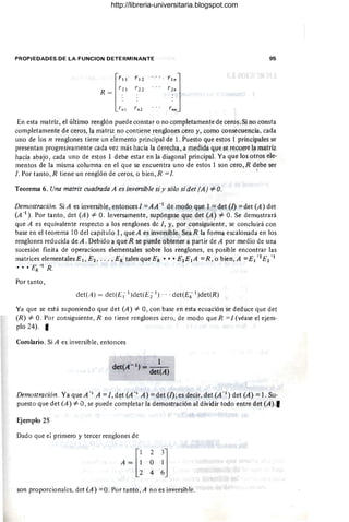 PROPIEDADES DE LA FUNCION DETERMINANTE 95
['"
1'12
1'21 /'22
R =
1':" rn2
En esta matriz, el último renglón puede constar o no completamente de ceros. Si no consta
completamente de ceros, la matriz no contiene renglones cero y, como consecuencia, cada
uno de los n renglones tiene un elemento principal de l. Puesto que estos 1 principales se
presentan progresivamente cada vez más hacia la derecha, a medida que se recorre la matriz
hacia abajo, cada uno de estos 1 debe estar en la diagonal principal. Ya que los otros ele-
mentos de la misma columna en el que se encuentra uno de estos 1 son cero, R debe ser
l. Por tanto ,R tiene un renglón de ceros, o bien, R =1. I
Teorema 6. Una matriz cuadrada A es inversible si y sólo si det (A) -=1= O.
Demostración. Si A es inversible, entonces 1 =AA-1 de modo que 1 =det (l) =det (A) det
(A -I
) . Por tanto , det (A) -=1= O. Inversamente, supóngase que det (A) -=1= O. Se demostrará
que A es equivalente respecto a los renglones de 1, y, por consiguiente, se concluirá con
base en el teorema 10 del capítulo 1, que A es inversible. Sea R la forma escalonada en los
renglones reducida de A. Debido a que R se puede obtener a partir de A por medio de una
sucesión finita de operaciones elementales sobre los renglones, es posible encontrar las
matrices elementales El, E2, . .. , Ek tales que Ek ••• E2EIA = R, o bien, A =E¡ -I'E2- 1
•• • Ek -1 R.
Por tanto ,
det(A) = det(E 11
)det(Ez1) , .. det(E; 1)det(R)
Ya que se está suponiendo que det (A) -=1= O, con base en esta ecuación se deduce que det
(R) -=1= O. Por consiguiente, R no tiene renglones cero, de modo que R =1(véase el ejem-
plo 24). I
Corolario. Si A esinversible, entonces
- 1 1
det(A ) = det(A)
Demostración. Ya que A-, A =1, det (A -, A) =det (l); es decir, det (Xl) det (A) =1. Su-
puesto que det (A) -=1= O, se puede completar la demostración al dividir todo entre det (A) .'
Ejemplo 25
Dado que ei primero y tercer renglones de
son proporcionales, det (A) =0, Por tanto , A no es invcrsible.
http://libreria-universitaria.blogspot.com
 