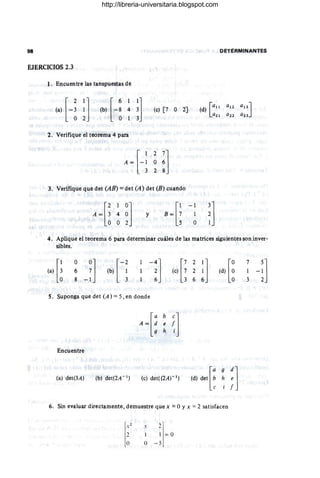 98 DETeRMINANTES
EJERCICIOS 2.3
l. Encuentre las tanspuestas de
(e) [7 Ú 2]
2. Verifique el teoremá 4 para
3. Verifique que det (AB) = det (A) det (8) cUándo
[
2 1 O]
A = 3 4 O
O O 2
y
[
1 ~ 1
B = ~ ~
4. Apüque el teoréma 6 para determinar cuáles de las matrices sigUientes son inver-
sibles.
S. Suponga que det (A) = S, en donde
[
a
A = :
Encuentre
(a) det(3A) (e) det((2A) - 1)
l
ra 9 el]
(d) det b h e
e 1 f
6. Sin evaluar directamente, demuestre que x =OYx =2 satisfacen
:2 I = ü
O 0 - 5
http://libreria-universitaria.blogspot.com
 