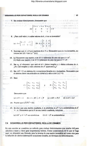 gUP.~ROLl,.O POR COfACTORE$; RE;GlA DE CRAMER
'1 . Sin evaluar directamente, demuestre que
[
b + e e + a
del a b
b + a]
e = O
1 I I
8. ¿Para cuál valor, o cu~es valores de k, A no es inve¡sible?
[
k-3 -2J
(a) A = _ 2 k _ 2
[
l 24]
(b) A = 3 1 6 .
.
!; 3 1
97
9. Suponga que A y E son matrices de n X n. Demuestre que si A es invel'síble, en-
tonces det (E) = det (A -1 EA ).
10. (ll) Encuentre una matriz A de 3 X 3 diferente de cero tal que A = A t
.
(b) Halle una matriz A de 3 X 3 diferente de cero tal que A = - At .
11 . Sea (Ji¡ el elemento que está en el i- ésimo renglón y j-ésima columna de A.
¿En cuál renglón y cuál columna de A t
aparecerá a¡j ?
12. Sea AX = O un sistema de n ecuélciones lineales en n incógnitas. Demuestre que
el sistema tiene una solución no trivial si y sólo si det (A ) = O.
13. Sean
[
(11 1
A = l/2 1
l/ JI
Demuestre que
(a) (A')' = A (b) (A + By = A' + E'
14. Pruebe que (AtBti =EA .
y r
bll /¡ t 1
hU
]
'y' b22 b13
I bJ I b32 b.13
(c) (AB)' = 8'A' (d) (kA)' = kA'
1S. Se dice que una matriz cuadrada A es simétrica si At =A yantisimétrica si A t
= - A . Demuestre qlle si B es una matriz cuadrada, entonces
(a) Bilt YB + st son simétricas (b) B - Bt es antisimétrica
2.4 DESARROLLOPOR COFACTORES; REG LADE CRAMER
En esta sección se considera un método para evaluar determinantes que resulta útil para
cálculos a mano y tiene gran importancia teórica. COmo consecuencia de lo que se haga
aquí. se obtendrá una fórmula para la inversa de una matriz inversible así ~omo otra para
la solución de ciertos sistemas de ecuaciones lineales, en términos de determinantes.
http://libreria-universitaria.blogspot.com
 