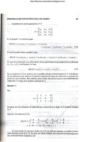 DESARROLLO POR COFACTORES; REGLA DE CRAMER 99
Considérese la matriz general de 3 X 3
En el ejemplo 7 se demostró que
det(A) = 1I11a ZZ a )3 + alZa Z3a 3 1 + ClI3a Z la 32
- a l 3a 22 a 31 - a12a21a33 - Cllla23C132 (2.2)
lo cual se puede volver a escribir como
Ya que las expresiones que están dentro de los paréntesis son precisamente los cofactores
Cll , C21 y C31 (verifíquese) se tiene
(2.3)
En la ecuación (2.3) se muestra que es posible calcular el determinante de A multipliClln-
do los elementos que están en la primera columna de A por sus cofactores y sumando los
productos que resultan. Este método para evaluar det (A) se conoce como deso"ollo por
cotactores a lo largo de la primera columna de A .
~iemplo 27
Sea
A = [-~ -4 ~l
5 4 - 2
Evalúese det (A) aplicando el desarrollo por cofactores a lo largo de la primera columna
deA.
Solución. Con base en (2.3),
det(A) = 3 - (-2) +5
/-4 3
/ 1
1 01 I1
4 -2 4 - 2 -4 ~I
= 3( - 4) - (-2)( - 2) + 5(3) =-1
Al reacomodar los términos dados en (2.2) de diversas maneras, es posible obtener
otras fórmulas como la (2.3). No debe ser difícil verificar que todas las fórmulas siguientes
son correctas (véase el ejercicio 23):
http://libreria-universitaria.blogspot.com
 