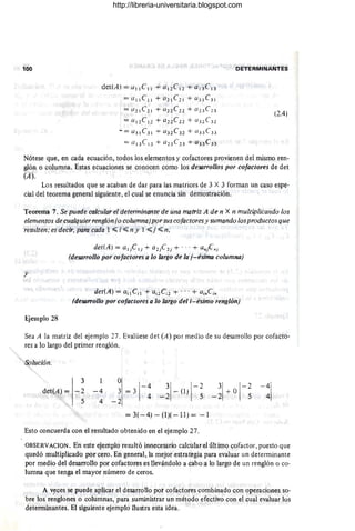100 DETERMINANTES
det(A) = C/ l l e ll + C/12eI2 + C/ 13e 13
= ({lle ll + 02l e 21 + C/ 3 1C31
= (/2 1C2 1 + ClnC} 2 + a2 3 C 2 3
= (l1 2 CI } + C/ 2 2 C 2 2 + a32 C 32
-= (/ 3 1C31 + (/32 C 3l + C/3 3 C3 3
= a l 3 Cl 3 + a23 C23 + C/33 C33
(2.4)
Nótese que, en cada ecuación, todos los elementos y cofactores provienen del mismo ren-
glón o columna. Estas ecuaciones se conocen como los deS4rroflos por cofactores de det
(A).
Los resultados que se acaban de dar para las matrices de 3 X 3 forman un caso espe-
cial del teorema general siguiente, el cual se enuncia sin demostración.
Teorema 7. Se puede rolcular el determinante de una matriz A de n X n multiplicando los
elementos de cualquier renglón (o columna)por sus cafactores y sumando los productos que
restilten; es decir, para cada 1 ~ i ~ n y 1 ~ j ~ n,
y
det(A) = ClljC lj + C/ 2 jC 2 j + ... + Clnjenj
(desarrollo por cofactores a lo /argo de la j-ésima columna)
det(A) = C/il C;l + Ui2 C i2 + . . . + ClinCin
(desarrollo por cofactores a lo largo del i- ésimo renglón)
Ejemplo 28
Sea A la matriz del ejemplo 27. Evalúese det (A) por medio de su desarrollo por cofacto-
res a lo largo del primer renglón.
Solución.
3
det(A)= -2
5
1
- 4 ~ =31
-4
4
4 . -2
3
1 1
-2
-2 - (1) 5
= 3( - 4) - (1)( - 11) = - 1
Esto concuerda con el resultado obtenido en el ejemplo 27.
3 01
-2
- 2 + 5
OBSERVACION. En este ejemplo resultó innecesario calcular el último cofactor, puesto que
quedó multiplicado por cero. En general, la mejor estrategia para evaluar un determinante
por medio del desarrollo por cofactores es llevándolo a cabo a lo largo de un renglón o co-
lumna que tenga el mayor número de ceros.
A v~ces se puede aplicar el desarrollo pot cafactores combinado con operaciones so-
bre los renglones o columnas, para suministrar un método efectivo con el cual evaluar los
determinantes. El siguiente ejemplo ilustra esta idea.
http://libreria-universitaria.blogspot.com
 