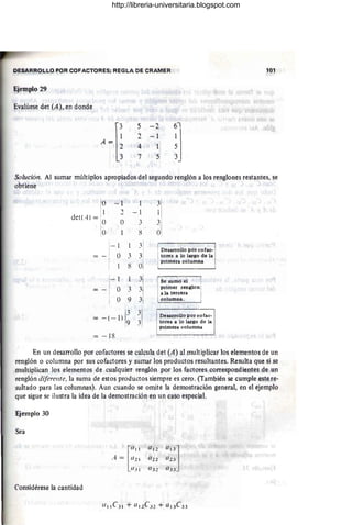 DESARRObLO POR COFACiORES; REGLA DE CRAMER
Ejemplo 29
Evalúese det (A), en donde
5 - 2
2 - 1
4 1
7 5
101
Solución. Al sumar múltiplos apropiados del segundo renglón a los renglones restantes, se
obtiene
o --1
i
1 -
, - 1
det(A) =
-
O O
,
3
--'
O 8 O,
1
-1 31 Desarrollo por cofae·
_ 1 O 3  i tares a lo largo de la
I 1 8 O
/
primera columna
1
-1 3 Se sumó el i I
I I
O 3
, primer renglon 1
- 1 .' a la tercera
,
1 O 9 3 columna.
-( - 1) I~ ~I
Desarrollo por cofac·
Ito~es a 10 largo de la
- 18
pnmera columna
En un desarrollo por cofactores se calcula det (A) al multiplicar los elémentos de un
renglón o columna por sus cofactores y sumar los productos resultantes. Resulta que si se
multiplican los elementos de cualquier renglón por los factores correspondientes de un
renglón diferente. la suma de estos productos siempre es cero. (También se cumple este re·
sultado para las columnas). Aun cuando se omite la demostración general, en el ejemplo
que sigue se ilustra la idea de la demostración en un caso especial.
Ejemplo 30
Sea
Considérese la cantidad
http://libreria-universitaria.blogspot.com
 