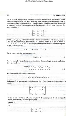 102 D ETERMINANTES
que se forma al multiplicar los elementos del primer renglón por los cofactores de los ele-
mentos correspondientes del tercer renglón y sumar los productos resultantes. Ahora se
demuestra que esta cantidad es igual a cero por medio dei siguiente artificio. C~nstrúya­
se una nueva matriz A' reemplazando el tercer renglón de A con otra copia del primer ren-
glón. Así entonces,
[
a11
A ' = a21
a 11
Sean e'31, e'32 y e'33 los cofactores de los elementos que están en el tercer renglón deA'.
Dado que los dos primeros renglones de A y A' son los mismos, y ya que el cálculo de
e31 , e32 , e33 , e'31, e'32 y e'33 sólo comprende elementos de los dos primeros renglones
de A y A' se deduce que
Puesto que A' tiene dos renglones idénticos,
det(A') = O (2.5)
Por otra parte, la evaluación de det (A') mediante el desarrollo por cofactores a lo largo
del tercer renglón da
det(A ') = u 11 e~ 1 + U 12 C 32 + a l 3e :33
= a 11 e3 1 + (/12e 32 + el 13e33
Por lo expresado en (2.5) y (2.6) se obtiene
(2.6)
Definición. Si A es una matriz cualquiera de n X n y e;¡ es el cofactor de aij, entonces la
matriz
le
"
e 12
C,"j
c 21 C22 e 2..
e""
C" 1 e ..2
se conoce como matriz de cofactores tomados de A. La transpuesta de esta matriz se de·
nomina adjunto de A y se denota por adj (A).
Ejemplo 31
Sea
[
3
A = ~
2
6
- 4
- l l
6J
http://libreria-universitaria.blogspot.com
 