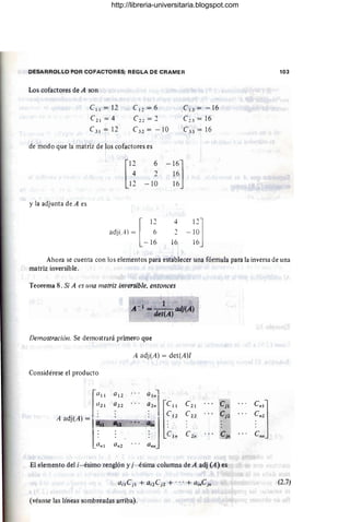 DESARROLLO POR COFACTORES; REGLA DE CRAMER
Los cofactores de A son
el l = 12
e2 l = 4
e3 l = 12
e12 = 6
e22 = 2
e32 = - 1O
de modo que la matriz de los cofactores es
[
1~
11
6
2
-10
- 16]
16
16
y la adjunta de A es
[
12
adj(A) = 6
-1 6
4
16
e13 =-16
C~ 3 = 16
e33 = 16
11]
- 10
16
103
Ahora se cuenta con los elementos para establecer una fórmula para la inversa de una
matriz inversible.
Teorema 8. Si A es una matriz im'ersible. entonces
1
Á - 1 == det(Á)adj(Á)
Demostracióll. Se demostrará primero que
A adj(A) = det(A)!
Considérese el producto
a l1 a12
. ..
:::1 r~"
a21 a22 . . . e21 Cj1
c"j
en Cj2 C n2
:~ e:: e2n CJn Cnn
an1 an2 ann
El elemento del i- ésimo renglón y j- ésima columna de A adj (A) es
(2.7)
(véanse las líneas sombreadas arriba).
http://libreria-universitaria.blogspot.com
 