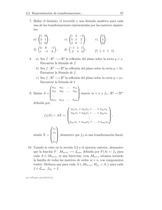 3.2. Representación de transformaciones. . . 87
7. Hallar el dominio, el recorrido y una fórmula analítica para cada
una de las transformaciones representadas por las matrices siguien-
tes:
a)


1 0
3 1
1 0

 ;
b)
3 0 −1
1 −1 3
;
c)


1 3 −1
5 1 2
4 0 1

 ;
d)
−1 1 1
2 1 4
;
e)


1
4
0

 ;
f) −1 1 1 .
8. a) Sea f : R2
−→ R2
la reﬂexión del plano sobre la recta y = x.
Encontrar la fórmula de f.
b) Sea f : R2
−→ R2
la reﬂexión del plano sobre la recta y = 2x.
Encontrar la fórmula de f.
c) Sea f : R2
−→ R2
la reﬂexión del plano sobre la recta y = ax.
Encontrar la fórmula de f.
9. Dadas A =





a11 a12 . . . a1n
a21 a22 . . . a2n
...
am1 am2 . . . amn





matriz m × n y fA : Rn
→ Rm
deﬁnida por:
fA(X) = AX =:





a11x1 + a12x2 + . . . + a1nxn
a21x1 + a22x2 + . . . + a2nxn
...
am1x1 + am2x2 + . . . + amnxn





,
siendo X =





x1
x2
...
xn





, demuestre que fA es una transformación lineal.
10. Usando lo visto en la sección 3.2 y el ejercicio anterior, demuestre
que la función F : Mm×n −→ Lnm, deﬁnida por F(A) =: fA para
cada A ∈ Mm×n, es una biyección; (con Mm×n estamos notando
la familia de todas las matrices de orden m × n, con componentes
reales). Deduzca que para cada A ∈ Mm×n, MfA
= A, y para cada
f ∈ Lnm, fMf
= f.
un enfoque geométrico]
 