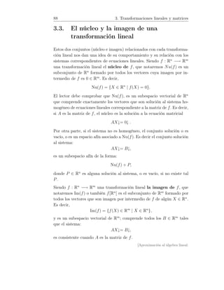 88 3. Transformaciones lineales y matrices
3.3. El núcleo y la imagen de una
transformación lineal
Estos dos conjuntos (núcleo e imagen) relacionados con cada transforma-
ción lineal nos dan una idea de su comportamiento y su relación con los
sistemas correspondientes de ecuaciones lineales. Siendo f : Rn
−→ Rm
una transformación lineal el núcleo de f, que notaremos Nu(f) es un
subconjunto de Rn
formado por todos los vectores cuya imagen por in-
termedio de f es 0 ∈ Rm
. Es decir,
Nu(f) = {X ∈ Rn
| f(X) = 0}.
El lector debe comprobar que Nu(f), es un subespacio vectorial de Rn
que comprende exactamente los vectores que son solución al sistema ho-
mogéneo de ecuaciones lineales correspondiente a la matriz de f. Es decir,
si A es la matriz de f, el núcleo es la solución a la ecuación matricial
AX↓= 0↓ .
Por otra parte, si el sistema no es homogéneo, el conjunto solución o es
vacío, o es un espacio afín asociado a Nu(f). Es decir el conjunto solución
al sistema:
AX↓= B↓,
es un subespacio afín de la forma:
Nu(f) + P,
donde P ∈ Rn
es alguna solución al sistema, o es vacío, si no existe tal
P.
Siendo f : Rn
−→ Rm
una transformación lineal la imagen de f, que
notaremos Im(f) o también f[Rn
] es el subconjunto de Rm
formado por
todos los vectores que son imagen por intermedio de f de algún X ∈ Rn
.
Es decir,
Im(f) = {f(X) ∈ Rm
| X ∈ Rn
},
y es un subespacio vectorial de Rm
; comprende todos los B ∈ Rm
tales
que el sistema:
AX↓= B↓,
es consistente cuando A es la matriz de f.
[Aproximación al álgebra lineal:
 