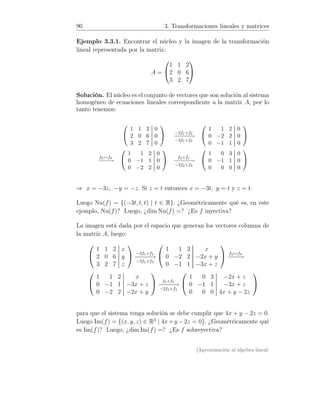 90 3. Transformaciones lineales y matrices
Ejemplo 3.3.1. Encontrar el núcleo y la imagen de la transformación
lineal representada por la matriz:
A =


1 1 2
2 0 6
3 2 7


Solución. El núcleo es el conjunto de vectores que son solución al sistema
homogéneo de ecuaciones lineales correspondiente a la matriz A, por lo
tanto tenemos:


1 1 2 0
2 0 6 0
3 2 7 0

 −2f1+f2
−−−−−→
−3f1+f3


1 1 2 0
0 −2 2 0
0 −1 1 0


f2↔f3
−−−−→


1 1 2 0
0 −1 1 0
0 −2 2 0

 f2+f1
−−−−−→
−2f2+f3


1 0 3 0
0 −1 1 0
0 0 0 0


⇒ x = −3z, −y = −z. Si z = t entonces x = −3t, y = t y z = t.
Luego Nu(f) = {(−3t, t, t) | t ∈ R}. ¿Geométricamente qué es, en este
ejemplo, Nu(f)? Luego, ¿dim Nu(f) =? ¿Es f inyectiva?
La imagen está dada por el espacio que generan los vectores columna de
la matriz A, luego:


1 1 2 x
2 0 6 y
3 2 7 z

 −2f1+f2
−−−−−→
−3f1+f3


1 1 2 x
0 −2 2 −2x + y
0 −1 1 −3x + z

 f2↔f3
−−−→


1 1 2 x
0 −1 1 −3x + z
0 −2 2 −2x + y

 f2+f1
−−−−−→
−2f2+f3


1 0 3 −2x + z
0 −1 1 −3x + z
0 0 0 4x + y − 2z


para que el sistema tenga solución se debe cumplir que 4x + y − 2z = 0.
Luego Im(f) = {(x, y, z) ∈ R3
| 4x+y −2z = 0}. ¿Geométricamente qué
es Im(f)? Luego, ¿dim Im(f) =? ¿Es f sobreyectiva?
[Aproximación al álgebra lineal:
 