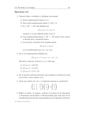3.3. El núcleo y la imagen 91
Ejercicios 3.3
1. Conteste falso o verdadero y justiﬁque brevemente.
a) Toda transformación lineal es 1-1.
b) Para toda transformación lineal f, f(0) = 0.
c) Si f : R3
−→ R3
está deﬁnida por:
f(x, y, z) = (−x, y, z),
entonces f es una reﬂexión sobre el eje X.
d) Una transformación lineal f : R3
−→ R2
puede tener inversa
a derecha pero a izquierda nunca.
e) Una inversa a derecha de la transformación
f(x, y, z) = (y, x)
es la transformación g(x, y) = (y, x, 0).
2. Sea f la transformación deﬁnida por:
f(x, y, z) = (−x, y + z, x − y − z).
Encontrar todos los vectores (x, y, z) tales que:
a) f(x, y, z) = (0, 0, 0);
b) f(x, y, z) = (1, 2, 2);
c) f(x, y, z) = (1, 2, −3).
3. En el ejercicio anterior determine qué conjuntos se forman en cada
caso (vacío, rectas, planos, etc.).
4. ¿Para qué valores de a, b y c el siguiente sistema es consistente?


1 1 −2
1 3 −1
0 2 1




x
y
z

 =


a
b
c

 .
5. Hallar el núcleo, la imagen, veriﬁcar el teorema de la dimensión
y determinar inyectividad y sobreyectividad para cada una de las
transformaciones lineales representadas por las siguientes matrices:
un enfoque geométrico]
 
