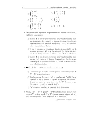 92 3. Transformaciones lineales y matrices
a)


1 0
3 1
1 0

;
b)
3 0 −1
1 −1 3
;
c)


1 3 −1
5 1 2
4 0 1

;
d)
−1 1 1
2 1 4
;
e)


1
4
0

;
f ) −1 1 1 .
6. Determine si las siguientes proposiciones son falsas o verdaderas y
justiﬁque brevemente:
a) Siendo A la matriz que representa una transformación lineal
que es sobreyectiva entonces el sistema de ecuaciones lineales
representado por la ecuación matricial AX = B, no tiene solu-
ción o su solución es única.
b) Si en el sistema de ecuaciones lineales representado por la
ecuación matricial AX = 0, los vectores ﬁla de la matriz A
son dependientes entonces el sistema tiene inﬁnitas soluciones.
c) Siendo A la matriz que representa una transformación lineal
que es 1 − 1 entonces el sistema de ecuaciones lineales repre-
sentado por la ecuación matricial AX = B, no tiene solución
o su solución es única.
7. Sea f : Rn
−→ Rm
una transformación lineal,
a) Demuestre que el núcleo y la imagen de f son subespacios de
Rn
y Rm
respectivamente.
b) Supóngase que {v1, v2, . . . , vk} es una base de Nu(f). Use el
Ejercicio 9 de la sección 2.3 para “completar” esta base a
{v1, v2, . . ., vk, vk+1, . . . , vn} una base de Rn
. Demuestre que
{f(vk+1), . . . , f(vk)} es base de Im(f).
c) De lo anterior concluya el teorema de la dimensión.
8. Sean f : Rn
−→Rm
y g : Rm
−→Rp
transformaciones lineales tales
que gf(X) = 0 para todo X ∈ Rn
, demostrar que esto sucede si y
sólo si la imagen de f está contenida en el núcleo de g.
[Aproximación al álgebra lineal:
 