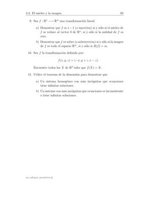 3.3. El núcleo y la imagen 93
9. Sea f : Rn
−→ Rm
una transformación lineal:
a) Demostrar que f es 1 − 1 (o inyectiva) si y sólo si el núcleo de
f se reduce al vector 0 de Rn
, si y sólo si la nulidad de f es
cero.
b) Demostrar que f es sobre (o sobreyectiva) si y sólo si la imagen
de f es todo el espacio Rm
, si y sólo si R(f) = m.
10. Sea f la transformación deﬁnida por:
f(x, y, z) = (−x, y + z, x − z).
Encuentre todos los X de R3
tales que f(X) = X.
11. Utilice el teorema de la dimensión para demostrar que:
a) Un sistema homogéneo con más incógnitas que ecuaciones
tiene inﬁnitas soluciones.
b) Un sistema con más incógnitas que ecuaciones es inconsistente
o tiene inﬁnitas soluciones.
un enfoque geométrico]
 