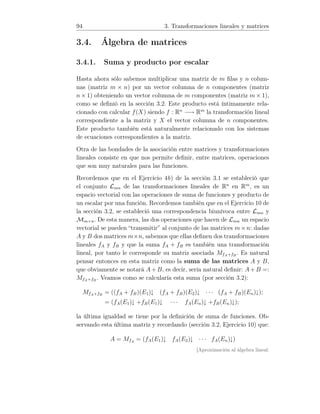 94 3. Transformaciones lineales y matrices
3.4. Álgebra de matrices
3.4.1. Suma y producto por escalar
Hasta ahora sólo sabemos multiplicar una matriz de m ﬁlas y n colum-
nas (matriz m × n) por un vector columna de n componentes (matriz
n × 1) obteniendo un vector columna de m componentes (matriz m × 1),
como se deﬁnió en la sección 3.2. Este producto está íntimamente rela-
cionado con calcular f(X) siendo f : Rn
−→ Rm
la transformación lineal
correspondiente a la matriz y X el vector columna de n componentes.
Este producto también está naturalmente relacionado con los sistemas
de ecuaciones correspondientes a la matriz.
Otra de las bondades de la asociación entre matrices y transformaciones
lineales consiste en que nos permite deﬁnir, entre matrices, operaciones
que son muy naturales para las funciones.
Recordemos que en el Ejercicio 4b) de la sección 3.1 se estableció que
el conjunto Lmn de las transformaciones lineales de Rn
en Rm
, es un
espacio vectorial con las operaciones de suma de funciones y producto de
un escalar por una función. Recordemos también que en el Ejercicio 10 de
la sección 3.2, se estableció una correspondencia biunívoca entre Lmn y
Mm×n. De esta manera, las dos operaciones que hacen de Lmn un espacio
vectorial se pueden “transmitir” al conjunto de las matrices m×n: dadas
A y B dos matrices m×n, sabemos que ellas deﬁnen dos transformaciones
lineales fA y fB y que la suma fA + fB es también una transformación
lineal, por tanto le corresponde su matriz asociada MfA+fB
. Es natural
pensar entonces en esta matriz como la suma de las matrices A y B,
que obviamente se notará A+ B, es decir, sería natural deﬁnir: A+ B =:
MfA+fB
. Veamos como se calcularía esta suma (por sección 3.2):
MfA+fB
= ((fA + fB)(E1)↓ (fA + fB)(E2)↓ · · · (fA + fB)(En)↓);
= (fA(E1)↓ +fB(E1)↓ · · · fA(En)↓ +fB(En)↓);
la última igualdad se tiene por la deﬁnición de suma de funciones. Ob-
servando esta última matriz y recordando (sección 3.2, Ejercicio 10) que:
A = MfA
= (fA(E1)↓ fA(E2)↓ · · · fA(En)↓)
[Aproximación al álgebra lineal:
 