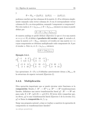 3.4. Álgebra de matrices 95
y
B = MfB
= (fB(E1)↓ fB(E2)↓ · · · fB(En)↓),
podemos concluir que las columnas de la matriz A+B se obtienen simple-
mente sumando cada vector columna de A con el correspondiente vector
columna de B o, en otras palabras, sumando “componente a componente”.
Por esta razón si A = (aij)m×n y B = (bij)m×n entonces su suma se puede
deﬁnir por
A + B =: (aij + bij)m×n;
de manera análoga se puede deducir (Ejercicio 1) que si A es una matriz
m×n y α ∈ R, al deﬁnir el producto del escalar α por A, notado αA,
como la matriz αA = MαfA
, entonces αA resulta ser una matriz m × n
cuyas componentes se obtienen multiplicando cada componente de A por
el escalar α. Esto es, si A = (aij)m×n entonces
αA =: (αaij)m×n.
Ejemplo 3.4.1.
2
−1 0 3
1 1/2 5
+
2 10 −5
0 −1 4
=
=
−2 0 6
2 1 10
+
2 10 −5
0 −1 4
=
0 10 1
2 0 14
.
Las operaciones A + B y αA deﬁnidas anteriormente dotan a Mm×n de
la estructura de espacio vectorial (Ejercicio 2).
3.4.2. Multiplicación
Otra operación importante que se puede ejecutar entre funciones es la
composición. Siendo f : Rn
−→ Rm
y g : Rm
−→ Rp
transformaciones
lineales, deﬁnimos una nueva transformación lineal gf : Rn
−→ Rp
así:
para cada X ∈ Rn
, (gf)(X) =: g(f(X)). El lector debe comprobar que,
en efecto, gf es una transformación lineal (Ejercicio 5 de la sección 3.1);
gf se llama la composición de f y g.
Surge una pregunta natural: ¿cómo se traduce a matrices la operación de
composición en transformaciones lineales?
un enfoque geométrico]
 