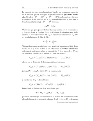 96 3. Transformaciones lineales y matrices
La composición entre transformaciones lineales nos genera una operación
entre matrices que, en principio, no parece natural: el producto matri-
cial. Siendo f : Rn
−→ Rm
y g : Rm
−→ Rp
transformaciones lineales,
el producto de las matrices Mg y Mf está deﬁnido como la matriz de la
transformación lineal gf : Rn
−→ Rp
. Es decir,
MgMf =: Mgf .
Obsérvese que para poder efectuar la composición gf, el codominio de
f debe ser igual al dominio de g, en términos de matrices para poder
efectuar el producto deﬁnido MgMf , el número de columnas de Mg debe
ser igual al número de ﬁlas de Mf .
Rn f
−−→
Mf
Rm g
−−→
Mg
Rp
.
Veamos el problema ubicándonos en el mundo de las matrices. Sean A una
matriz p × m y B una matriz m × n. Deﬁnimos el producto matricial
AB como la matriz asociada a la composición fAfB, o sea, AB =: MfAfB
;
de acuerdo a los visto en la sección 3.2 esta matriz será:
MfAfB
= ((fAfB)(E1)↓ (fAfB)(E2)↓ . . . (fAfB)(En)↓),
ahora, por la deﬁnición de la composición de funciones
MfAfB
= (fA(fB(E1))↓ fA(fB(E2))↓ . . . fA(fB(En))↓),
pero fA(X) = MfA
X, ∀X ∈ Rm
, en consecuencia
MfAfB
= (MfA
fB(E1)↓ MfA
fB(E2)↓ . . . MfA
fB(En)↓),
y puesto que MfA
= A se obtiene:
MfAfB
= (AfB(E1)↓ AfB(E2)↓ . . . AfB(En)↓).
Observando la última matriz y recordando que:
B = MfB
= (fB(E1)↓ . . . fB(En)↓),
podemos concluir que las columnas de la matriz AB se obtienen multi-
plicando la matriz A por cada columna de B, es decir AB es la matriz
[Aproximación al álgebra lineal:
 