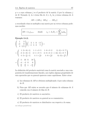 3.4. Álgebra de matrices 97
p × n cuya columna j es el producto de la matriz A por la columna j
de B. Notando Ai· la i-ésima ﬁla de A y A·j la j-ésima columna de A
tenemos:
AB = (AB·1↓ AB·2↓ . . . AB·n↓)
y recordando cómo se multiplica una matriz por un vector columna pode-
mos escribir:
AB = (cij)p×n, donde cij = Ai·B·j =:
m
k=1
aikbkj.
Ejemplo 3.4.2.


1 3
−2 0
4 1/2

 2 1 0 −3
−1 5 2 7
=
=


1 · 2 + 3(−1) 1 · 1 + 3 · 5 1 · 0 + 3 · 2 1(−3) + 3 · 7
−2 · 2 + 0(−1) −2 · 1 + 0 · 5 −2 · 0 + 0 · 2 (−2)(−3) + 0 · 7
4 · 2 + 1
2 (−1) 4 · 1 + 1
25 4 · 0 + 1
22 4(−3) + 1
2 7


=



−1 16 6 18
−4 −2 0 6
15
2
13
2
1 −17
2


.
La deﬁnición del producto matricial como la matriz asociada a una com-
posición de transformaciones lineales, nos explica algunas propiedades de
esta operación que en general aparecen como caprichosas. Entre otras:
a) las columnas de AB se obtienen multiplicando A por cada columna
de B.
b) Para que AB exista se necesita que el número de columnas de A
coincida con el número de ﬁlas de B.
c) El producto de matrices es asociativo.
d) El producto de matrices en general no es conmutativo.
e) El producto de matrices es distributivo con respecto a la suma.
un enfoque geométrico]
 