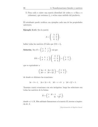 98 3. Transformaciones lineales y matrices
f) Para cada n existe una matriz identidad (de orden n: n ﬁlas y n
columnas), que notamos In y actúa como módulo del producto.
El estudiante puede veriﬁcar con ejemplos cada una de las propiedades
anteriores.
Ejemplo 3.4.3. Sea la matriz
A =


3 2
−1 0
0 2

 ,
hallar todas las matrices B tales que BA = I2.
Solución. Sea B =
a b c
d e f
, tal que:
BA =
a b c
d e f


3 2
−1 0
0 2

 =
1 0
0 1
,
que es equivalente a
3a − b 2a + 2c
3d − e 2d + 2f
=
1 0
0 1
,
de donde se obtienen las ecuaciones
3a − b = 1, 2a + 2c = 0, 3d − e = 0 y 2d + 2f = 1.
Tenemos cuatro ecuaciones con seis incógnitas, luego las soluciones son
todas las matrices de la forma:
B =
t 3t − 1 −t
s 3s 1−2s
2
,
donde s, t ∈ R. Más adelante llamaremos a la matriz B, inversa a izquier-
da de A.
[Aproximación al álgebra lineal:
 