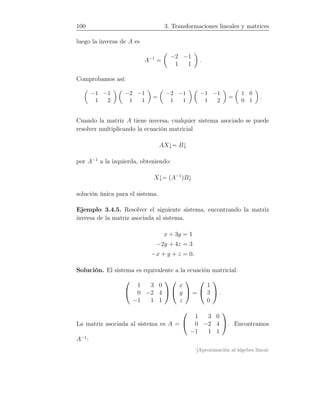 100 3. Transformaciones lineales y matrices
luego la inversa de A es
A−1
=
−2 −1
1 1
.
Comprobamos así:
−1 −1
1 2
−2 −1
1 1
=
−2 −1
1 1
−1 −1
1 2
=
1 0
0 1
.
Cuando la matriz A tiene inversa, cualquier sistema asociado se puede
resolver multiplicando la ecuación matricial
AX↓= B↓
por A−1
a la izquierda, obteniendo:
X↓= (A−1
)B↓
solución única para el sistema.
Ejemplo 3.4.5. Resolver el siguiente sistema, encontrando la matriz
inversa de la matriz asociada al sistema.
x + 3y = 1
−2y + 4z = 3
−x + y + z = 0.
Solución. El sistema es equivalente a la ecuación matricial:


1 3 0
0 −2 4
−1 1 1




x
y
z

 =


1
3
0

 .
La matriz asociada al sistema es A =


1 3 0
0 −2 4
−1 1 1

. Encontramos
A−1
:
[Aproximación al álgebra lineal:
 