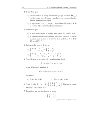 102 3. Transformaciones lineales y matrices
2. Demostrar que:
a) las matrices de m ﬁlas y n columnas (lo que notamos Mm×n)
con las operaciones de suma y producto por escalar deﬁnidas,
forman un espacio vectorial.
b) la biyección F : Mm×n −→ Lnm deﬁnida en el Ejercicio 10 de
la sección 3.2, es una transformación lineal.
3. Demuestre que:
a) la matriz asociada a la función idéntica id : Rn
−→ Rn
es In.
b) Si f es una transformación lineal invertible, entonces la matriz
asociada a su inversa, es la inversa de la matriz de f, es decir
Mf−1 = (Mf )−1
.
4. Encontrar los valores de x e y:
a)
x + y 2
1 x − y
=
3 2
1 5
;
b)
x + y 2
1 2x − 2y
=
2 x + y
x − y 3
.
5. Sea A la matriz asociada a la transformación lineal
f(x, y, z) = (x + y, y − z, z)
y sea B la matriz asociada a
g(x, y, z) = (x − z, y − z, y + z),
encuentre:
a) BB − 4A + 2B; b) 2AA − 3AB + BA.
6. Sea y el valor de x −4
1 2
0 1
x
−4
. Encuentre los va-
lores de x para que y  22.
7. Demostrar que las matrices de la forma
a −b
b a
[Aproximación al álgebra lineal:
 
