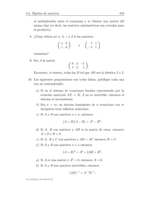 3.4. Álgebra de matrices 103
al multiplicarlas entre sí conmutan y se obtiene una matriz del
mismo tipo (es decir, las matrices antisimétricas son cerradas para
el producto).
8. ¿Cómo deben ser a, b, c y d si las matrices:
a b
c d
y
1 1
−1 1
conmutan?
9. Sea A la matriz
0 3 −1
1 2 1
.
Encuentre, si existen, todas las B tal que AB sea la idéntica 2 × 2.
10. Las siguientes proposiciones son todas falsas, justiﬁque cada una
con un contraejemplo:
a) Si en el sistema de ecuaciones lineales representado por la
ecuación matricial AX = B, A no es invertible, entonces el
sistema es inconsistente.
b) Sea n  m; un sistema homogéneo de n ecuaciones con m
incógnitas tiene inﬁnitas soluciones.
c) Si A y B son matrices n × n, entonces
(A + B)(A − B) = A2
− B2
.
d) Si A, B son matrices y AB es la matriz de ceros, entonces
A = 0 o B = 0.
e) Si A, B y C son matrices y AB = AC entonces B = C.
f ) Si A y B son matrices n × n entonces
(A + B)2
= A2
+ 2AB + B2
.
g) Si A es una matriz y A2
= 0, entonces A = 0.
h) Si A y B son matrices invertibles, entonces
(AB)−1
= A−1
B−1
.
un enfoque geométrico]
 