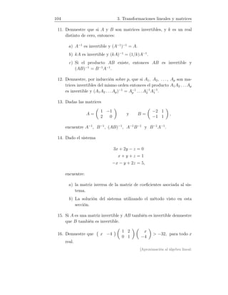 104 3. Transformaciones lineales y matrices
11. Demuestre que si A y B son matrices invertibles, y k es un real
distinto de cero, entonces:
a) A−1
es invertible y (A−1
)−1
= A.
b) kA es invertible y (kA)−1
= (1/k)A−1
.
c) Si el producto AB existe, entonces AB es invertible y
(AB)−1
= B−1
A−1
.
12. Demuestre, por inducción sobre p, que si A1, A2, . . . , Ap son ma-
trices invertibles del mismo orden entonces el producto A1A2 . . . Ap
es invertible y (A1A2 . . . Ap)−1
= A−1
p . . . A−1
2 A−1
1 .
13. Dadas las matrices
A =
1 −1
2 0
y B =
−2 1
−1 1
,
encuentre A−1
, B−1
, (AB)−1
, A−1
B−1
y B−1
A−1
.
14. Dado el sistema
3x + 2y − z = 0
x + y + z = 1
−x − y + 2z = 5,
encuentre:
a) la matriz inversa de la matriz de coeﬁcientes asociada al sis-
tema.
b) La solución del sistema utilizando el método visto en esta
sección.
15. Si A es una matriz invertible y AB también es invertible demuestre
que B también es invertible.
16. Demuestre que x −4
1 2
0 1
x
−4
 −32, para todo x
real.
[Aproximación al álgebra lineal:
 