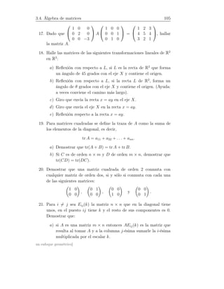3.4. Álgebra de matrices 105
17. Dado que


1 0 0
0 2 0
0 0 −3

 A


1 0 0
0 0 1
0 1 0

 =


1 2 3
4 5 4
3 2 1

, hallar
la matriz A.
18. Halle las matrices de las siguientes transformaciones lineales de R2
en R2
:
a) Reﬂexión con respecto a L, si L es la recta de R2
que forma
un ángulo de 45 grados con el eje X y contiene el origen.
b) Reﬂexión con respecto a L, si la recta L de R2
, forma un
ángulo de θ grados con el eje X y contiene el origen. (Ayuda:
a veces conviene el camino más largo).
c) Giro que envía la recta x = ay en el eje X.
d) Giro que envía el eje X en la recta x = ay.
e) Reﬂexión respecto a la recta x = ay.
19. Para matrices cuadradas se deﬁne la traza de A como la suma de
los elementos de la diagonal, es decir,
tr A = a11 + a22 + . . . + ann.
a) Demostrar que tr(A + B) = tr A + tr B.
b) Si C es de orden n × m y D de orden m × n, demostrar que
tr(CD) = tr(DC).
20. Demostrar que una matriz cuadrada de orden 2 conmuta con
cualquier matriz de orden dos, si y sólo si conmuta con cada una
de las siguientes matrices:
1 0
0 0
,
0 1
0 0
,
0 0
1 0
y
0 0
0 1
.
21. Para i = j sea Eij(k) la matriz n × n que en la diagonal tiene
unos, en el puesto ij tiene k y el resto de sus componentes es 0.
Demostrar que:
a) si A es una matriz m × n entonces AEij(k) es la matriz que
resulta al tomar A y a la columna j-ésima sumarle la i-ésima
multiplicada por el escalar k.
un enfoque geométrico]
 