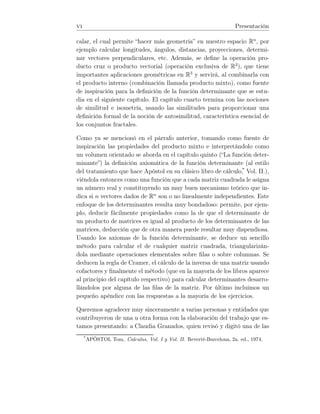 vi Presentación
calar, el cual permite “hacer más geometría” en nuestro espacio Rn
, por
ejemplo calcular longitudes, ángulos, distancias, proyecciones, determi-
nar vectores perpendiculares, etc. Además, se deﬁne la operación pro-
ducto cruz o producto vectorial (operación exclusiva de R3
), que tiene
importantes aplicaciones geométricas en R3
y servirá, al combinarla con
el producto interno (combinación llamada producto mixto), como fuente
de inspiración para la deﬁnición de la función determinante que se estu-
dia en el siguiente capítulo. El capítulo cuarto termina con las nociones
de similitud e isometría, usando las similitudes para proporcionar una
deﬁnición formal de la noción de autosimilitud, característica esencial de
los conjuntos fractales.
Como ya se mencionó en el párrafo anterior, tomando como fuente de
inspiración las propiedades del producto mixto e interpretándolo como
un volumen orientado se aborda en el capítulo quinto (“La función deter-
minante”) la deﬁnición axiomática de la función determinante (al estilo
del tratamiento que hace Apóstol en su clásico libro de cálculo,*
Vol. II.),
viéndola entonces como una función que a cada matriz cuadrada le asigna
un número real y constituyendo un muy buen mecanismo teórico que in-
dica si n vectores dados de Rn
son o no linealmente independientes. Este
enfoque de los determinantes resulta muy bondadoso: permite, por ejem-
plo, deducir fácilmente propiedades como la de que el determinante de
un producto de matrices es igual al producto de los determinantes de las
matrices, deducción que de otra manera puede resultar muy dispendiosa.
Usando los axiomas de la función determinante, se deduce un sencillo
método para calcular el de cualquier matriz cuadrada, triangularizán-
dola mediante operaciones elementales sobre ﬁlas o sobre columnas. Se
deducen la regla de Cramer, el cálculo de la inversa de una matriz usando
cofactores y ﬁnalmente el método (que en la mayoría de los libros aparece
al principio del capítulo respectivo) para calcular determinantes desarro-
llándolos por alguna de las ﬁlas de la matriz. Por último incluimos un
pequeño apéndice con las respuestas a la mayoría de los ejercicios.
Queremos agradecer muy sinceramente a varias personas y entidades que
contribuyeron de una u otra forma con la elaboración del trabajo que es-
tamos presentando: a Claudia Granados, quien revisó y digitó una de las
*
APÓSTOL Tom, Calculus, Vol. I y Vol. II. Reverté-Barcelona, 2a. ed., 1974.
 