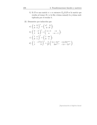 106 3. Transformaciones lineales y matrices
b) Si B es una matriz n × m entonces Eij(k)B es la matriz que
resulta al tomar B y a la ﬁla i-ésima sumarle la j-ésima mul-
tiplicada por el escalar k.
22. Demuestre por inducción que:
a)
a 0
0 b
n
=
an
0
0 bn ;
b)
2 −1
1 0
n
=
n + 1 −n
n −n − 1
;
c)
1 a
0 1
n
=
1 na
0 1
;
d)
r −r2
/4
1 0
n
=
1
2n
(n + 1)rn
−(n/2)rn+1
2nrn−1
−(n − 1)rn .
[Aproximación al álgebra lineal:
 