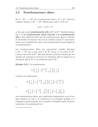 3.5. Transformaciones aﬁnes 107
3.5. Transformaciones aﬁnes
Sea f : Rn
−→ Rm
una transformación lineal y P ∈ Rm
. Entonces
cualquier función g : Rn
−→ Rm
deﬁnida para cada X ∈ Rn
por:
g(X) = f(X) + P,
se dice que es una transformación afín de Rn
en Rm
. También decimos
que f es la transformación lineal asociada a la transformación
afín g. Esta deﬁnición indica que las transformaciones aﬁnes se obtienen
de las lineales al componer éstas con un traslado (sumar P); equivalente-
mente, una transformación afín es una transformación lineal seguida de
un desplazamiento.
Las transformaciones aﬁnes son exactamente aquellas funciones
g : Rn
−→ Rm
que a cada recta L de Rn
envían, en un punto de Rm
,
o bien en una recta de Rm
. Más generalmente, podemos asegurar que son
aquellas que respetan la estructura de subespacio afín: la imagen de un
subespacio afín de Rn
es un subespacio afín de Rm
.
Ejemplo 3.5.1. La transformación
T1
x
y
=
1/2 0
0 1/2
x
y
es lineal y las aplicaciones:
T2
x
y
=
1/2 0
0 1/2
x
y
+
1/2
0
y
T3
x
y
=
1/2 0
0 1/2
x
y
+
1/4√
3/2
son transformaciones aﬁnes, que al aplicarlas conjuntamente en un trián-
gulo equilátero de lado 1, lo transforma en un triángulo dividido en 4
triángulos pequeños iguales, pero sustraído el triángulo medio. Podemos
representar esto gráﬁcamente así:
un enfoque geométrico]
 