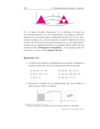 108 3. Transformaciones lineales y matrices
11
T1
T3
T2
Si a la ﬁgura obtenida, llamémosla S1, le aplicamos de nuevo las
tres transformaciones T1, T2, T3 conjuntamente, ¿qué ﬁgura se obtiene?;
llamemos S2 a esta nueva ﬁgura y apliquemos de nuevo T1, T2 y T3, obte-
niendo otra ﬁgura S3 y así sucesivamente (recuerde el Ejercicio 6a de la
sección 1.3). Se obtiene una sucesión de ﬁguras (Sn)n∈N. La “ﬁgura límite”
(intente dar un signiﬁcado intuitivo a la expresión “ﬁgura límite”) de esta
sucesión se llama Triángulo de Sierpiński*
y es un ejemplo clásico de
lo que hoy se conoce como conjunto fractal.
Ejercicios 3.5
1. ¿Cuáles de las siguientes transformaciones son aﬁnes? Justiﬁque su
respuesta indicando cuál es la transformación lineal asociada:
a) f(x, y) = x2
+ y2
;
b) f(x) = (3, x + π);
c) f(x) = 4;
d) f(x, y) = 2x + y + 2;
e) f(x, y) = (3x, 2y + 5);
f ) f(x, y) = x2
+ 1.
2. Encuentre la fórmula de la transformación afín que modiﬁca el
plano como se indica en la ﬁgura:
*
Waclaw Sierpiński, matemático nacido en Varsovia (Polonia), 1882-1969.
[Aproximación al álgebra lineal:
 