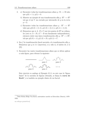 3.5. Transformaciones aﬁnes 109
3. a) Encuentre todas las transformaciones aﬁnes g : R −→ R tales
que g(0) = 1 y g(1) = 0.
b) Muestre un ejemplo de una transformación afín g : R2
−→ R2
tal que el eje Y sea enviado por intermedio de g en la recta
y = 2.
c) Encuentre todas las transformaciones aﬁnes g : R2
−→ R2
tales que g(0, 0) = (1, 1), g(1, 0) = (3, 1) y g(0, 1) = (1, 0).
d) Demostrar que si A, B y C son tres puntos de R2
no colinea-
les (esto es A − B y C − B son linealmente independientes),
entonces existe una única transformación afín g : R2
−→ R2
,
tal que g(0, 0) = A, g(1, 0) = B y g(0, 1) = C.
4. Sea f la transformación lineal asociada a la transformación afín g.
Demostrar que g es 1-1 (inyectiva), si y sólo si, el núcleo de f es
{0}.
5. Encuentre las cuatro transformaciones aﬁnes que se deben aplicar
a cada ﬁgura, para obtener la siguiente:
paso 1 paso 2
· · ·paso 3 paso 4
Este ejercicio es análogo al Ejemplo 3.5.1; en este caso la “ﬁgura
límite” de la sucesión de ﬁguras obtenida, se llama la curva de
Koch*
y es también un ejemplo clásico de un fractal.
*
Niels Fabian Helge Von Koch, matemático nacido en Estocolmo (Suecia), 1870–
1924.
un enfoque geométrico]
 