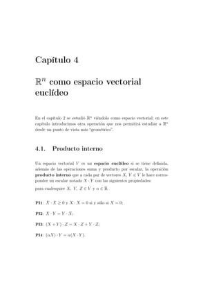 Capítulo 4
Rn como espacio vectorial
euclídeo
En el capítulo 2 se estudió Rn
viéndolo como espacio vectorial; en este
capítulo introducimos otra operación que nos permitirá estudiar a Rn
desde un punto de vista más “geométrico”.
4.1. Producto interno
Un espacio vectorial V es un espacio euclídeo si se tiene deﬁnida,
además de las operaciones suma y producto por escalar, la operación
producto interno que a cada par de vectores X, Y ∈ V le hace corres-
ponder un escalar notado X · Y con las siguientes propiedades:
para cualesquier X, Y, Z ∈ V y α ∈ R
PI1: X · X ≥ 0 y X · X = 0 si y sólo si X = 0;
PI2: X · Y = Y · X;
PI3: (X + Y ) · Z = X · Z + Y · Z;
PI4: (αX) · Y = α(X · Y ).
 