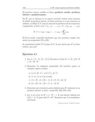 112 4. Rn
como espacio vectorial euclídeo
El producto interno también se llama producto escalar, producto
interior o producto punto.
En Rn
, que ya sabemos es un espacio vectorial, existen varias maneras
de deﬁnir un producto interno, la forma usual que es la que usaremos en
adelante, es deﬁnir X ·Y como la suma de los productos de las respectivas
componentes, es decir, si X = (x1, x2, . . . , xn) e Y = (y1, y2, . . . , yn):
X · Y =: x1y1 + x2y2 + . . . + xnyn =
n
i=1
xiyi.
El lector puede comprobar fácilmente que este producto cumple real-
mente las propiedades PI1 a PI4.
Se acostumbra escribir X2
en lugar de X ·X pero nótese que X3
no tiene
sentido, ¿por qué?
Ejercicios 4.1
1. Sea A = (5, −2), B = (3, 1). Encontrar el valor de: A · B, (2A) · B
y (A + B) · B.
2. Demostrar las siguientes propiedades del producto punto en
cualquier espacio euclídeo:
a) (αA + B) · C = α(A · C) + B · C;
b) A · A  0, si A no es nulo;
c) (A + B) · (A + B) = A · A + B · B + 2A · B;
d) (A + B) · (A − B) = A · A − B · B.
3. Demostrar que el producto punto deﬁnido para Rn
realmente es un
producto interior, es decir, cumple PI1, PI2, PI3 y PI4.
4. Sea A un vector de Rn
y f : Rn
−→ R una función deﬁnida por
f(X) = A · X para cada X ∈ Rn
. Demostrar que f es transforma-
ción lineal.
[Aproximación al álgebra lineal:
 