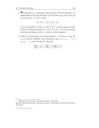 4.1. Producto interno 113
5. Utilizando las propiedades del producto interior demostrar la
desigualdad de Cauchy-Schwarz*
que establece que para todo par
de vectores X, Y ∈ V se tiene:
(X · Y )2
≤ (X · X)(Y · Y ),
y que la igualdad se tiene si y sólo si X, Y son linealmente depen-
dientes. (Ayuda: desarrolle (X−αY )·(X−αY )  0 y de la ecuación
cuadrática resultante sobre α, analice su discriminante).
6. Utilice la desigualdad de Cauchy-Schwarz y el hecho de que Rn
es un espacio euclídeo, para demostrar que si x1, x2, . . . , xn y
y1, y2, . . . , yn pertenecen a R, entonces
xiyi
2
≤ xi
2
yi
2
.
*
Augustin Louis Cauchy, matemático francés, 1789-1857.
Hermann Amandus Schwarz, matemático nacido en Hermsdorf, Silesia (hoy Polonia),
1748-1921.
un enfoque geométrico]
 