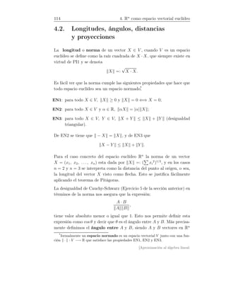 114 4. Rn
como espacio vectorial euclídeo
4.2. Longitudes, ángulos, distancias
y proyecciones
La longitud o norma de un vector X ∈ V , cuando V es un espacio
euclídeo se deﬁne como la raíz cuadrada de X · X, que siempre existe en
virtud de PI1 y se denota
X =:
√
X · X.
Es fácil ver que la norma cumple las siguientes propiedades que hace que
todo espacio euclídeo sea un espacio normado,*
EN1: para todo X ∈ V, X ≥ 0 y X = 0 ⇐⇒ X = 0;
EN2: para todo X ∈ V y α ∈ R, αX = |α| X ;
EN3: para todo X ∈ V, Y ∈ V, X + Y ≤ X + Y (desigualdad
triangular).
De EN2 se tiene que − X = X , y de EN3 que
X − Y ≤ X + Y .
Para el caso concreto del espacio euclídeo Rn
la norma de un vector
X = (x1, x2, . . . , xn) esta dada por X =: ( xi
2
)1/2
, y en los casos
n = 2 y n = 3 se interpreta como la distancia del punto al origen, o sea,
la longitud del vector X visto como ﬂecha. Esto se justiﬁca fácilmente
aplicando el teorema de Pitágoras.
La desigualdad de Cauchy-Schwarz (Ejercicio 5 de la sección anterior) en
términos de la norma nos asegura que la expresión:
A · B
A B
,
tiene valor absoluto menor o igual que 1. Esto nos permite deﬁnir esta
expresión como cos θ y decir que θ es el ángulo entre A y B. Más precisa-
mente deﬁnimos el ángulo entre A y B, siendo A y B vectores en Rn
*
formalmente un espacio normado es un espacio vectorial V junto con una fun-
ción · : V −→ R que satisface las propiedades EN1, EN2 y EN3.
[Aproximación al álgebra lineal:
 