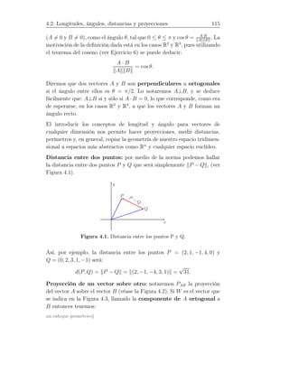 4.2. Longitudes, ángulos, distancias y proyecciones 115
(A = 0 y B = 0), como el ángulo θ, tal que 0 ≤ θ ≤ π y cos θ = A·B
A B
. La
motivación de la deﬁnición dada está en los casos R2
y R3
, pues utilizando
el teorema del coseno (ver Ejercicio 6) se puede deducir:
A · B
A B
= cos θ.
Diremos que dos vectores A y B son perpendiculares u ortogonales
si el ángulo entre ellos es θ = π/2. Lo notaremos A⊥B, y se deduce
fácilmente que: A⊥B si y sólo si A · B = 0, lo que corresponde, como era
de esperarse, en los casos R2
y R3
, a que los vectores A y B forman un
ángulo recto.
El introducir los conceptos de longitud y ángulo para vectores de
cualquier dimensión nos permite hacer proyecciones, medir distancias,
perímetros y, en general, copiar la geometría de nuestro espacio tridimen-
sional a espacios más abstractos como Rn
y cualquier espacio euclídeo.
Distancia entre dos puntos: por medio de la norma podemos hallar
la distancia entre dos puntos P y Q que será simplemente P − Q , (ver
Figura 4.1).
P
Q
x
y
P − Q
Figura 4.1. Distancia entre los puntos P y Q.
Así, por ejemplo, la distancia entre los puntos P = (2, 1, −1, 4, 0) y
Q = (0, 2, 3, 1, −1) será:
d(P, Q) = P − Q = (2, −1, −4, 3, 1) =
√
31.
Proyección de un vector sobre otro: notaremos PAB la proyección
del vector A sobre el vector B (véase la Figura 4.2). Si W es el vector que
se indica en la Figura 4.3, llamado la componente de A ortogonal a
B entonces tenemos:
un enfoque geométrico]
 