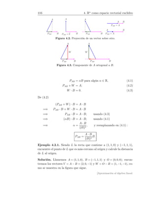 116 4. Rn
como espacio vectorial euclídeo
A
BPAB
A
BPAB = 0
A
BPAB
A B
PAB = A
A B
PAB = A
Figura 4.2. Proyección de un vector sobre otro.
A
BPAB
W
A
BPAB
W
Figura 4.3. Componente de A ortogonal a B.
PAB = αB para algún α ∈ R, (4.1)
PAB + W = A; (4.2)
W · B = 0. (4.3)
De (4.2)
(PAB + W) · B = A · B
=⇒ PAB · B + W · B = A · B
=⇒ PAB · B = A · B; usando (4.3)
=⇒ (αB) · B = A · B; usando (4.1)
=⇒ α =
A · B
B 2
, y reemplazando en (4.1) :
PAB =
A · B
B 2
B.
Ejemplo 4.2.1. Siendo L la recta que contiene a (1, 1, 0) y (−1, 1, 1),
encuentre el punto de L que es más cercano al origen y calcule la distancia
de L al origen.
Solución. Llamemos A = (1, 1, 0), B = (−1, 1, 1) y O = (0, 0, 0); encon-
tremos los vectores V = A − B = (2, 0, −1) y W = O − B = (1, −1, −1), co-
mo se muestra en la ﬁgura que sigue.
[Aproximación al álgebra lineal:
 