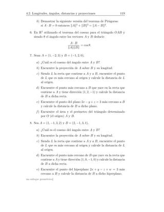 4.2. Longitudes, ángulos, distancias y proyecciones 119
b) Demostrar la siguiente versión del teorema de Pitágoras:
si A · B = 0 entonces A 2
+ B 2
= A − B 2
.
6. En R2
utilizando el teorema del coseno para el triángulo OAB y
siendo θ el ángulo entre los vectores A y B deducir:
A · B
A B
= cos θ.
7. Sean A = (1, −2, 3) y B = (−1, 2, 0),
a) ¿Cuál es el coseno del ángulo entre A y B?
b) Encuentre la proyección de A sobre B y su longitud.
c) Siendo L la recta que contiene a A y a B, encuentre el punto
de L que es más cercano al origen y calcule la distancia de L
al origen.
d) Encuentre el punto más cercano a B que yace en la recta que
contiene a A y tiene dirección (1, 2, −1) y calcule la distancia
de B a dicha recta.
e) Encuentre el punto del plano 2x − y + z = 3 más cercano a B
y calcule la distancia de B a dicho plano.
f ) Encuentre el área y el perímetro del triángulo determinado
por O (el origen) A y B.
8. Sea A = (1, −1, 3, 2) y B = (2, −1, 3, 1),
a) ¿Cuál es el coseno del ángulo entre A y B?
b) Encuentre la proyección de A sobre B y su longitud.
c) Siendo L la recta que contiene a A y a B, encuentre el punto
de L que es más cercano al origen y calcule la distancia de L
al origen.
d) Encuentre el punto más cercano de B que yace en la recta que
contiene a A y tiene dirección (1, 0, −1, 0) y calcule la distancia
de B a dicha recta.
e) Encuentre el punto del hiperplano 2x + y − z + w = 3 más
cercano a B y calcule la distancia de B a dicho hiperplano.
un enfoque geométrico]
 